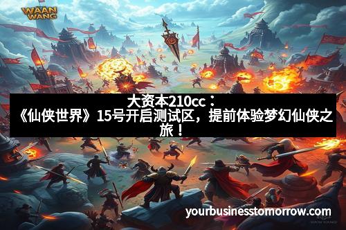 大资本210cc：《仙侠世界》15号开启测试区，提前体验梦幻仙侠之旅！